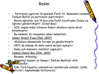 Resim  -  Portresini yaptıran ilk padişah Fatih'tir. Rönesans ressamı İtalyan Bellini'ye portresini yaptırmıştır. - Resim öğrenimi için ilk kez yine Fatih tarafından İtalya'ya öğrenci gönderilmiştir. (Sinan Bey) -  XIX.  başlarından itibaren Askeri okullara resim dersi konulmuştur. - Bu nedenle ilk ressamlar asker kökenlidir. Seker Ahmet Fasa (Ölm. 1907) - Abdülaziz döneminde Avrupa'ya gönderilmiştir. - 1872'de ülkede ilk defa resim sergisi açmıştır. - Daha çok manzara resimleri yapmıştır. Osman Hamdi Bey (Ölm. 1910) - Ressam, Arkeolog - Arkeoloji müzesi ve Sanayi-i Nefise Mektebi Alisi kurucusudur. - Eski Türk hayatını canlandıran resimleriyle ünlüdür, (silah satıcıları, kaplumbağa terbiyecisi) 