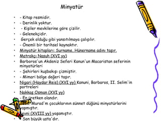 Minyatür  - Kitap resmidir. - Derinlik yoktur. - Kişiler mevkilerine göre çizilir. - Gelenekçidir. Gerçek olduğu gibi yansıtılmaya çalışılır. - Önemli bir tarihsel kaynaktır. Minyatür kitapları: Surname, Hünername adını taşır. Matrakçı Nasuh  (XVI  yy) Barboros'un Akdeniz Seferi Kanun'un Macaristan seferinin minyatürleri - Şehirleri kuşbakışı çizmiştir. - Mimari bölge değeri taşır. Nigari (Haydar Reis)  (XVI  yy)  Kanuni, Barbaros,  II.  Selim'in portreleri Nakkaş Osman  (XVI  yy) - En üretken olandır. -  III.  Murad'm çocuklarının sünnet düğünü minyatürlerini yapmıştır. Levni  (XVIII  yy)  yaşamıştır. - Son büyük usta'dır. -  III.  Ahmet dönemini canlandıran minyatürler 