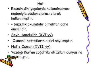 Hat  Resmin dini yapılarda kullanılmaması nedeniyle süsleme aracı olarak kullanılmıştır. - Güzellik okunabilir olmaktan daha önemlidir. Şeyh Hamdullah  (XVI  yy) -Osmanlı hattatlarının piri sayılmıştır. Hafız Osman  (XVII.  yy) Yazdığı Kur'an çoğaltılarak İslam dünyasına yayılmıştır. 
