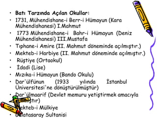 Batı Tarzında Açılan Okullar: 1731, Mühendishane-i Berr-i Hümayun (Kara Mühendishanesi) I.Mahmut  1773 Mühendishane-i  Bahr-i  Hümayun  (Deniz  Mühendishanesi) III.Mustafa Tıphane-i Amire  (II.  Mahmut döneminde açılmıştır.)  Mekteb-i Harbiye  (II.  Mahmut döneminde açılmıştır.)  Rüştiye (Ortaokul)  İdadi (Lise) Mızıka-i Hümayun (Bando Okulu)  Dar'ülfünun  (1933  yılında  İstanbul  Üniversitesi'ne dönüştürülmüştür) Dar'ülmaarif (Devlet memuru yetiştirmek amacıyla açılmıştır)  Mekteb-i Mülkiye  Galatasaray Sultanisi 