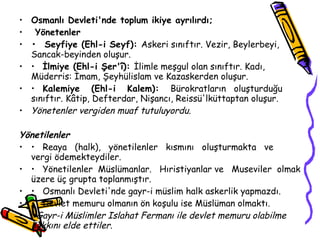 Osmanlı Devleti'nde toplum ikiye ayrılırdı; Yönetenler •   Seyfiye (Ehl-i Seyf):  Askeri sınıftır. Vezir, Beylerbeyi, Sancak-beyinden oluşur. •  İlmiye (Ehl-i Şer'î):  İlimle meşgul olan sınıftır. Kadı, Müderris: İmam, Şeyhülislam ve Kazaskerden oluşur. •  Kalemiye  (Ehl-i  Kalem):  Bürokratların  oluşturduğu  sınıftır. Kâtip, Defterdar, Nişancı, Reissü'lküttaptan oluşur. Yönetenler vergiden muaf tutuluyordu. Yönetilenler •  Reaya  (halk),  yönetilenler  kısmını  oluşturmakta  ve  vergi ödemekteydiler. •  Yönetilenler  Müslümanlar.  Hıristiyanlar ve  Museviler  olmak üzere üç grupta toplanmıştır. •  Osmanlı Devleti'nde gayr-i müslim halk askerlik yapmazdı. •  Devlet memuru olmanın ön koşulu ise Müslüman olmaktı. Gayr-i Müslimler Islahat Fermanı ile devlet memuru olabilme hakkını elde ettiler. 