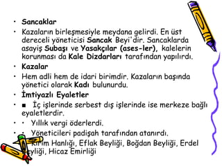 Sancaklar Kazaların birleşmesiyle meydana gelirdi. En üst dereceli yöneticisi  Sancak  Beyi'dir. Sancaklarda asayiş  Subaşı  ve  Yasakçılar (ases­ler),  kalelerin korunması da  Kale Dizdarları  tarafından yapılırdı. Kazalar Hem adli hem de idari birimdir. Kazaların başında yönetici olarak  Kadı  bulunurdu. İmtiyazlı Eyaletler ■  İç işlerinde serbest dış işlerinde ise merkeze bağlı eyaletlerdir. •  Yıllık vergi öderlerdi. •  Yöneticileri padişah tarafından atanırdı. •  Kırım Hanlığı, Eflak Beyliği, Boğdan Beyliği, Erdel Beyliği, Hicaz Emirliği  