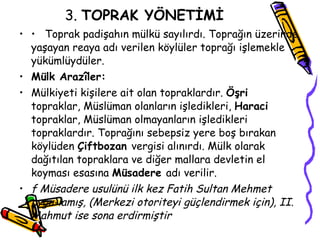 3.  TOPRAK YÖNETİMİ •  Toprak padişahın mülkü sayılırdı. Toprağın üzerinde yaşayan reaya adı verilen köylüler toprağı işlemekle yükümlüydüler. Mülk Arazîler: Mülkiyeti kişilere ait olan topraklardır.  Öşri  topraklar, Müslüman olanların işledikleri,  Haraci  topraklar, Müslüman olmayanların işledikleri topraklardır. Toprağını sebepsiz yere boş bırakan köylüden  Çiftbozan  vergisi alınırdı. Mülk olarak dağıtılan topraklara ve diğer mallara devletin el koyması esasına  Müsadere  adı verilir. f Müsadere usulünü ilk kez Fatih Sultan Mehmet uygu­lamış, (Merkezi otoriteyi güçlendirmek için),  II.  Mahmut ise sona erdirmiştir   