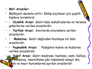 Miri Araziler: Mülkiyeti devlete aittir. Ekilip biçilmesi için çeşitli kişilere bırakılırdı. •  Ocaklık Arazi:  Geliri kale muhafızlarına ve tersane giderlerine verilen arazilerdir. •  Yurtluk Arazi:  Sınırlarda oturanlara verilen arazilerdir. •  Mukataa:  Geliri doğrudan hazineye ait olan arazilerdir. •  Paşmaklık Arazi:  Padişahın hanım ve kızlarına verilen arazilerdir. •  Vakıf Arazi:  Geliri medrese, hastane, cami, külliye, kervansaray, imarethane gibi toplumsal amaçlı din, bilim ve hayır kurumlarına ayrılan arazilerdir. 