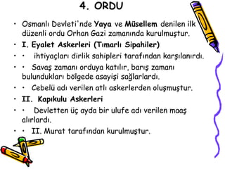 4. ORDU Osmanlı Devleti'nde  Yaya  ve  Müsellem  denilen ilk düzenli ordu Orhan Gazi zamanında kurulmuştur. I.   Eyalet Askerleri (Tımarlı Sipahiler) •  ihtiyaçları dirlik sahipleri tarafından karşılanırdı. •  Savaş zamanı orduya katılır, barış zamanı bulundukları bölgede asayişi sağlarlardı. •  Cebelü adı verilen atlı askerlerden oluşmuştur. II.   Kapıkulu Askerleri •  Devletten üç ayda bir ulufe adı verilen maaş alırlardı. •  II.  Murat tarafından kurulmuştur. 