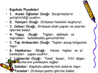 Kapıkulu Piyadeleri 1.   Acemi Oğlanlar Ocağı:  Devşirmelerin yetiştirildiği ocaktır. 2.   Yeniçeri Ocağı:  Ordunun temelini oluşturur. 3.  Cebeci Ocağı;  Ordunun silah yapımı ve onarımı işlerine bakar. 4.   Topçu  Ocağı:  Topları  dökmek  ve  toprakları  kullanmakla görevlidirler. 5.  Top Arabacıları Ocağı:  Topları savaş bölgesine taşır. 6.   Humbaracı  Ocağı:  Havan  toplan  ve  el  bombaları  yapan ocaktır, 7.  Lağımcılar Ocağı:  Tünel  kazar,  fitil  döşer,  kale  surlarının yıkılmasını sağlar. 8.  Sakalar:  Kapıkulu askerlerinin sularını taşır. 9.  Turnalar:  Ordunun posta işlerine bakar. 