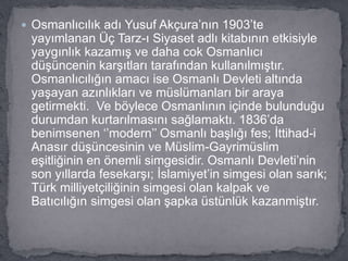  Osmanlıcılık adı Yusuf Akçura’nın 1903’te
yayımlanan Üç Tarz-ı Siyaset adlı kitabının etkisiyle
yaygınlık kazamış ve daha cok Osmanlıcı
düşüncenin karşıtları tarafından kullanılmıştır.
Osmanlıcılığın amacı ise Osmanlı Devleti altında
yaşayan azınlıkları ve müslümanları bir araya
getirmekti. Ve böylece Osmanlının içinde bulunduğu
durumdan kurtarılmasını sağlamaktı. 1836’da
benimsenen ‘’modern’’ Osmanlı başlığı fes; İttihad-i
Anasır düşüncesinin ve Müslim-Gayrimüslim
eşitliğinin en önemli simgesidir. Osmanlı Devleti’nin
son yıllarda fesekarşı; İslamiyet’in simgesi olan sarık;
Türk milliyetçiliğinin simgesi olan kalpak ve
Batıcılığın simgesi olan şapka üstünlük kazanmiştır.
 