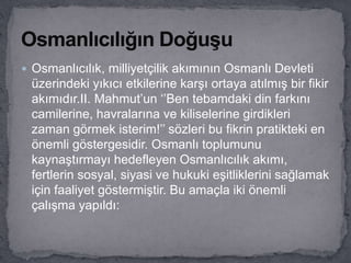  Osmanlıcılık, milliyetçilik akımının Osmanlı Devleti
üzerindeki yıkıcı etkilerine karşı ortaya atılmış bir fikir
akımıdır.II. Mahmut’un ‘’Ben tebamdaki din farkını
camilerine, havralarına ve kiliselerine girdikleri
zaman görmek isterim!’’ sözleri bu fikrin pratikteki en
önemli göstergesidir. Osmanlı toplumunu
kaynaştırmayı hedefleyen Osmanlıcılık akımı,
fertlerin sosyal, siyasi ve hukuki eşitliklerini sağlamak
için faaliyet göstermiştir. Bu amaçla iki önemli
çalışma yapıldı:
 