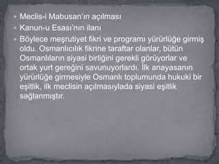  Meclis-i Mabusan’ın açılması
 Kanun-u Esası’nın ilanı
 Böylece meşrutiyet fikri ve programı yürürlüğe girmiş
oldu. Osmanlıcılık fikrine taraftar olanlar, bütün
Osmanlıların siyasi birliğini gerekli görüyorlar ve
ortak yurt gereğini savunuyorlardı. İlk anayasanın
yürürlüğe girmesiyle Osmanlı toplumunda hukuki bir
eşitlik, ilk meclisin açılmasıylada siyasi eşitlik
sağlanmıştır.
 