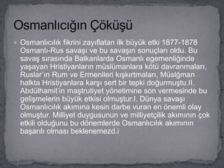 Osmanlıcılık fikrini zayıflatan ilk büyük etki 1877-1878
Osmanlı-Rus savaşı ve bu savaşın sonuçları oldu. Bu
savaş sırasında Balkanlarda Osmanlı egemenliğinde
yaşayan Hristiyanların müslümanlara kötü davranmaları,
Ruslar’ın Rum ve Ermenileri kışkırtmaları, Müslğman
halkta Hristiyanlara karşı sert bir tepki doğurmuştu.II.
Abdülhamit’in maştrutiyet yönetimine son vermesinde bu
gelişmelerin büyük etkisi olmuştur.I. Dünya savaşı
Osmanlıcılık akımına kesin darbe vuran en önemli olay
olmuştur. Milliyet duygusunun ve milliyetçilik akımının çok
etkili olduğunu bu dönemlerde Osmanlıcılık akımının
başarılı olması beklenemezd.i
 