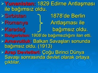 Yunanistan:  1829 Edirne Antlaşması ile bağımsız oldu.  Sırbistan   1878’de Berlin Romanya   Antlaşması ile  Karadağ  bağımsız oldu. Bulgaristan:  1908’de bağımsızlığını ilan etti.  Arnavutluk:   Balkan Savaşları sonunda bağımsız oldu. (1913) Arap Devletleri:   Çoğu Birinci Dünya Savaşı sonrasında devlet olarak ortaya çıktılar.   