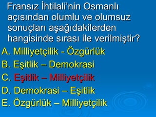 Fransız İhtilali’nin Osmanlı açısından olumlu ve olumsuz sonuçları aşağıdakilerden hangisinde sırası ile verilmiştir? A. Milliyetçilik - Özgürlük B. Eşitlik – Demokrasi C.  Eşitlik – Milliyetçilik   D. Demokrasi – Eşitlik  E. Özgürlük – Milliyetçilik   