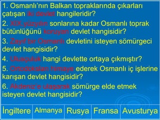 Avusturya Fransa Rusya Almanya İngiltere 1. Osmanlı’nın Balkan topraklarında çıkarları çatışan  iki devlet  hangileridir? 2.  XIX.yüzyılın  sonlarına kadar Osmanlı toprak bütünlüğünü  koruyan  devlet hangisidir? 3.  Zayıf bir Osmanlı  devletini isteyen sömürgeci devlet hangisidir? 4.  Ulusçuluk  hangi devlette ortaya çıkmıştır? 5.  Ortodoksları himaye  ederek Osmanlı iç işlerine karışan devlet hangisidir? 6.  Akdeniz’e ulaşarak  sömürge elde etmek isteyen devlet hangisidir? 