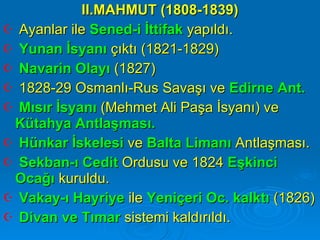 II.MAHMUT (1808-1839) Ayanlar ile  Sened-i İttifak  yapıldı. Yunan İsyanı  çıktı (1821-1829) Navarin Olayı  (1827) 1828-29 Osmanlı-Rus Savaşı ve  Edirne Ant. Mısır İsyanı  (Mehmet Ali Paşa İsyanı) ve  Kütahya Antlaşması. Hünkar İskelesi  ve  Balta Limanı  Antlaşması. Sekban-ı Cedit  Ordusu ve 1824  Eşkinci Ocağı  kuruldu.  Vakay-ı Hayriye  ile  Yeniçeri Oc. kalktı  (1826) Divan ve Tımar  sistemi kaldırıldı.  