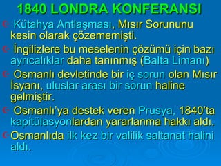 1840 LONDRA KONFERANSI   Kütahya Antlaşması , Mısır Sorununu kesin olarak çözememişti.  İngilizlere bu meselenin çözümü için bazı  ayrıcalıklar  daha tanınmış ( Balta Limanı ) Osmanlı devletinde bir  iç sorun  olan Mısır İsyanı,  uluslar arası bir sorun  haline gelmiştir.  Osmanlı’ya destek veren  Prusya,  1840’ta  kapitülasyon lardan yararlanma hakkı aldı. Osmanlıda  ilk kez bir valilik saltanat halini aldı. 