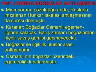 1841 LONDRA BOĞAZLAR ANTLAŞMASI Mısır sorunu çözüldüğü anda, Ruslarla imzalanan Hünkar İskelesi antlaşmasının da süresi dolmuştu.  Kararlar; Boğazlar Osmanlı egemen-liğinde kalacak. Barış zamanı boğazlardan hiçbir savaş gemisi geçmeyecekti.  Boğazlar ile ilgili ilk uluslar arası antlaşmadır.  Osmanlı’nın boğazlar üzerindeki egemenliği kısıtlanmıştır.  