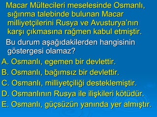 Macar Mültecileri meselesinde Osmanlı, sığınma talebinde bulunan Macar milliyetçilerini Rusya ve Avusturya’nın karşı çıkmasına rağmen kabul etmiştir. Bu durum aşağıdakilerden hangisinin göstergesi olamaz? A. Osmanlı, egemen bir devlettir. B. Osmanlı, bağımsız bir devlettir. C. Osmanlı, milliyetçiliği desteklemiştir. D. Osmanlının Rusya ile ilişkileri kötüdür. E. Osmanlı, güçsüzün yanında yer almıştır. 