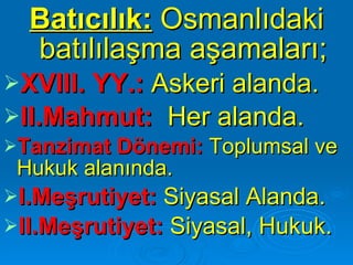 Batıcılık:   Osmanlıdaki batılılaşma aşamaları; XVIII. YY.:  Askeri   alanda. II.Mahmut:   Her alanda. Tanzimat Dönemi:  Toplumsal ve Hukuk alanında. I.Meşrutiyet:  Siyasal Alanda. II.Meşrutiyet:  Siyasal, Hukuk.   