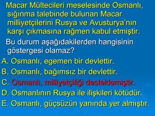 Macar Mültecileri meselesinde Osmanlı, sığınma talebinde bulunan Macar milliyetçilerini Rusya ve Avusturya’nın karşı çıkmasına rağmen kabul etmiştir. Bu durum aşağıdakilerden hangisinin göstergesi olamaz? A. Osmanlı, egemen bir devlettir. B. Osmanlı, bağımsız bir devlettir. C.  Osmanlı, milliyetçiliği desteklemiştir. D. Osmanlının Rusya ile ilişkileri kötüdür. E. Osmanlı, güçsüzün yanında yer almıştır. 