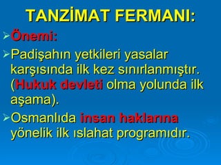 TANZİMAT FERMANI: Önemi:   Padişahın yetkileri yasalar karşısında ilk kez sınırlanmıştır. ( Hukuk devleti  olma yolunda ilk aşama). Osmanlıda  insan haklarına  yönelik ilk ıslahat programıdır. 