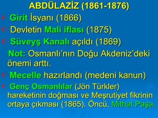 ABDÜLAZİZ (1861-1876) Girit   İsyanı (1866) Devletin  Mali iflası  (1875) Süveyş Kanalı  açıldı (1869) Not:  Osmanlı’nın Doğu Akdeniz’deki önemi arttı.  Mecelle  hazırlandı (medeni kanun) Genç Osmanlılar  (Jön Türkler) hareketinin doğması ve Meşrutiyet fikrinin ortaya çıkması (1865). Öncü,  Mithat Paşa. 