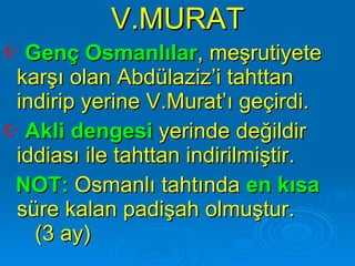 V.MURAT Genç Osmanlılar , meşrutiyete karşı olan Abdülaziz’i tahttan indirip yerine V.Murat’ı geçirdi.  Akli dengesi  yerinde değildir iddiası ile tahttan indirilmiştir.  NOT:  Osmanlı tahtında  en kısa  süre kalan padişah olmuştur.  (3 ay) 