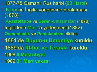 1877-78 Osmanlı Rus harbi ( 93 Harbi ) Kıbrıs ’ın İngiliz yönetimine bırakılması (1878) Ayastefanos  ve  Berlin  Antlaşmaları  (1878) İngilizlerin  Mısır ’a yerleşmesi (1882) Osmanlıcılık  ve  Panislamizm  etkilidir. 1881’de  Duyun-u Umumiye  kuruldu.  1889’da  İttihat ve Terakki  kuruldu. 1908  II.Meşrutiyet 1909  31 Mart vakası 