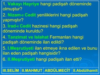 II.Abdülhamit ABDÜLMECİT II.MAHMUT III.SELİM 1.  Vakayı Hayriye  hangi padişah döneminde olmuştur? 2.  Nizam-ı Cedit  yeniliklerini hangi padişah yapmıştır? 3.  İrad-ı Cedit  hazinesi hangi padişah döneminde kuruldu? 4.  Tanzimat ve Islahat  Fermanları hangi padişah döneminde ilan edildi? 5.  I.Meşrutiyeti  ilan etmeye ikna edilen ve bunu ilan eden padişah hangisidir? 6.  II.Meşrutiyeti  hangi padişah ilan etti? 