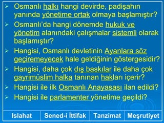 Meşrutiyet Tanzimat Sened-i İttifak Islahat Osmanlı  halkı  hangi devirde, padişahın yanında  yönetime ortak  olmaya başlamıştır? Osmanlı’da hangi dönemde  hukuk ve yönetim  alanındaki çalışmalar  sistemli  olarak başlamıştır? Hangisi, Osmanlı devletinin  Ayanlara söz geçiremeyecek  hale geldiğinin göstergesidir? Hangisi, daha çok  dış baskılar  ile daha çok  gayrimüslim halka  tanınan  hak ları içerir? Hangisi ile ilk  Osmanlı Anayasası  ilan edildi? Hangisi ile  parlamenter  yönetime geçildi?  