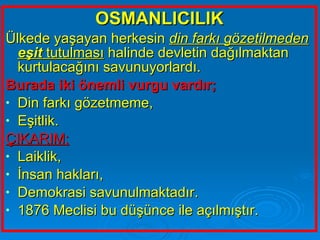 OSMANLICILIK Ülkede yaşayan herkesin  din farkı gözetilmeden   eşit  tutulması  halinde devletin dağılmaktan kurtulacağını savunuyorlardı.  Burada iki önemli vurgu vardır; Din farkı gözetmeme, Eşitlik. ÇIKARIM; Laiklik, İnsan hakları, Demokrasi savunulmaktadır.  1876 Meclisi bu düşünce ile açılmıştır.  