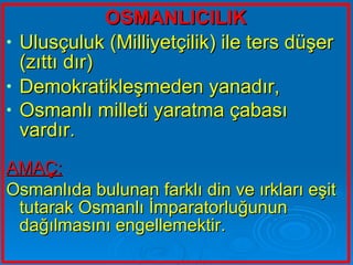 OSMANLICILIK Ulusçuluk (Milliyetçilik) ile ters düşer (zıttı dır) Demokratikleşmeden yanadır, Osmanlı milleti yaratma çabası vardır.   AMAÇ: Osmanlıda bulunan farklı din ve ırkları eşit tutarak Osmanlı İmparatorluğunun dağılmasını engellemektir.   