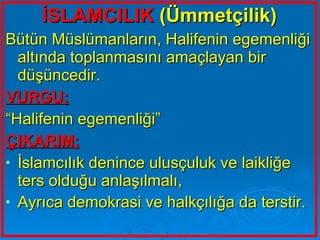 İSLAMCILIK  (Ümmetçilik) Bütün Müslümanların, Halifenin egemenliği altında toplanmasını amaçlayan bir düşüncedir.  VURGU; “ Halifenin egemenliği” ÇIKARIM; İslamcılık denince ulusçuluk ve laikliğe ters olduğu anlaşılmalı, Ayrıca demokrasi ve halkçılığa da terstir.   