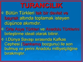 TURANCILIK Bütün Türkleri  tek bir devlet ve bayrak  altında toplamak isteyen düşünce akımıdır. Orta Asya Türkleri  ve  Anadolu Türklerini  birleştirme ideali olarak bilinir. I.Dünya Savaşı sırasında Kafkas Cephesi ( Sarıkamış  bozgunu) ile son bulmuş ve yerini Anadolu milliyetçiliğine bırakmıştır.  
