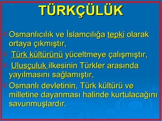 TÜRKÇÜLÜK Osmanlıcılık ve İslamcılığa  tepki  olarak ortaya çıkmıştır, Türk kültürünü  yüceltmeye çalışmıştır, Ulusçuluk  ilkesinin Türkler arasında yayılmasını sağlamıştır, Osmanlı devletinin, Türk kültürü ve milletine dayanması halinde kurtulacağını savunmuşlardır.   