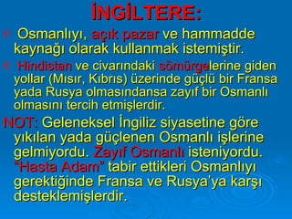İNGİLTERE: Osmanlıyı,  açık pazar  ve hammadde kaynağı olarak kullanmak istemiştir. Hindistan  ve civarındaki  sömürge lerine giden yollar (Mısır, Kıbrıs) üzerinde güçlü bir Fransa yada Rusya olmasındansa zayıf bir Osmanlı olmasını tercih etmişlerdir. NOT:  Geleneksel İngiliz siyasetine göre yıkılan yada güçlenen Osmanlı işlerine gelmiyordu.  Zayıf Osmanlı  isteniyordu.  “Hasta Adam”  tabir ettikleri Osmanlıyı gerektiğinde Fransa ve Rusya’ya karşı desteklemişlerdir.  