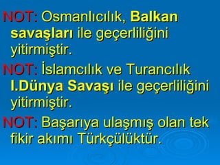 NOT:  Osmanlıcılık,  Balkan savaşları  ile geçerliliğini yitirmiştir. NOT:  İslamcılık ve Turancılık  I.Dünya Savaşı  ile geçerliliğini yitirmiştir.  NOT:  Başarıya ulaşmış olan tek fikir akımı Türkçülüktür. 