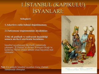 1.İSTANBUL (KAPIKULU)1.İSTANBUL (KAPIKULU)
İSYANLARI:İSYANLARI:
Sebepleri:Sebepleri:
1.Askerlere culüs bahşişi dağıtılmaması.1.Askerlere culüs bahşişi dağıtılmaması.
2.Ulufe(maaş) dağıtımındaki aksaklıklar.2.Ulufe(maaş) dağıtımındaki aksaklıklar.
3.Sık sık padişah ve sadrazam değişikliği3.Sık sık padişah ve sadrazam değişikliği
sonucu merkezi otoritenin bozulması.sonucu merkezi otoritenin bozulması.
İstanbul isyanlarının ilki Fatih zamanındaİstanbul isyanlarının ilki Fatih zamanında
çıkmıştır. II.Osman’ın ilk kez Yeniçeri Ocağı’nıçıkmıştır. II.Osman’ın ilk kez Yeniçeri Ocağı’nı
kaldırma fikrini ortaya atması onun hayatına malkaldırma fikrini ortaya atması onun hayatına mal
olmuştur.olmuştur.
Not:Not: En şiddetli İstanbul isyanları Genç OsmanEn şiddetli İstanbul isyanları Genç Osman
zamanında olmuştur.zamanında olmuştur.
 