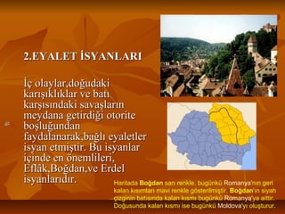 2.EYALET İSYANLARI2.EYALET İSYANLARI
İç olaylar,doğudakiİç olaylar,doğudaki
karışıklıklar ve batıkarışıklıklar ve batı
karşısındaki savaşlarınkarşısındaki savaşların
meydana getirdiği otoritemeydana getirdiği otorite
boşluğundanboşluğundan
faydalanarak,bağlı eyaletlerfaydalanarak,bağlı eyaletler
isyan etmiştir. Bu isyanlarisyan etmiştir. Bu isyanlar
içinde en önemlileri,içinde en önemlileri,
Eflâk,Boğdan,ve ErdelEflâk,Boğdan,ve Erdel
isyanlarıdır.isyanlarıdır. Haritada Boğdan sarı renkle, bugünkü Romanya'nın geri
kalan kısımları mavi renkle gösterilmiştir. Boğdan'ın siyah
çizginin batısında kalan kısmı bugünkü Romanya'ya aittir.
Doğusunda kalan kısmı ise bugünkü Moldova'yı oluşturur.
 