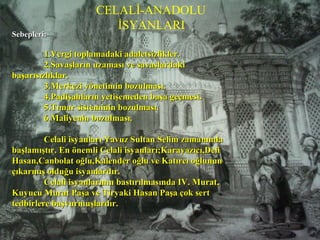 3.CELALİ (ANADOLU) İSYANLARI3.CELALİ (ANADOLU) İSYANLARI
Sebepleri:Sebepleri:
1.Vergi toplamadaki adaletsizlikler.1.Vergi toplamadaki adaletsizlikler.
2.Savaşların uzaması ve savaşlardaki2.Savaşların uzaması ve savaşlardaki
başarısızlıklar.başarısızlıklar.
3.Merkezi yönetimin bozulması.3.Merkezi yönetimin bozulması.
4.Padişahların yetişemeden başa geçmesi.4.Padişahların yetişemeden başa geçmesi.
5.Tımar sisteminin bozulması.5.Tımar sisteminin bozulması.
6.Maliyenin bozulması.6.Maliyenin bozulması.
Celali isyanları Yavuz Sultan Selim zamanındaCelali isyanları Yavuz Sultan Selim zamanında
başlamıştır. En önemli Celali isyanları;Karayazıcı,Delibaşlamıştır. En önemli Celali isyanları;Karayazıcı,Deli
Hasan,Canbolat oğlu,Kalender oğlu ve Katırcı oğlununHasan,Canbolat oğlu,Kalender oğlu ve Katırcı oğlunun
çıkarmış olduğu isyanlardır.çıkarmış olduğu isyanlardır.
Celali isyanlarının bastırılmasında IV. Murat,Celali isyanlarının bastırılmasında IV. Murat,
Kuyucu Murat Paşa ve Tiryaki Hasan Paşa çok sertKuyucu Murat Paşa ve Tiryaki Hasan Paşa çok sert
tedbirlere başvurmuşlardır.tedbirlere başvurmuşlardır.
CELALİ-ANADOLU
İSYANLARI
 