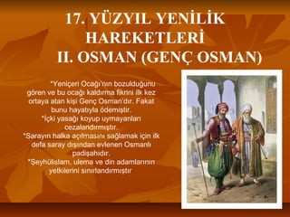 17. YÜZYIL YENİLİK
HAREKETLERİ
II. OSMAN (GENÇ OSMAN)
*Yeniçeri Ocağı’nın bozulduğunu
gören ve bu ocağı kaldırma fikrini ilk kez
ortaya atan kişi Genç Osman’dır. Fakat
bunu hayatıyla ödemiştir.
*İçki yasağı koyup uymayanları
cezalandırmıştır.
*Sarayın halka açılmasını sağlamak için ilk
defa saray dışından evlenen Osmanlı
padişahıdır.
*Şeyhülislam, ulema ve din adamlarının
yetkilerini sınırlandırmıştır
 