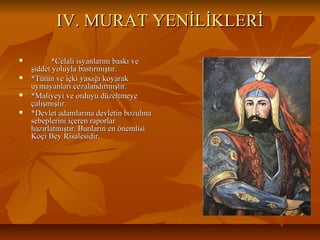 IV. MURAT YENİLİKLERİIV. MURAT YENİLİKLERİ
 *Celali isyanlarını baskı ve*Celali isyanlarını baskı ve
şiddet yoluyla bastırmıştır.şiddet yoluyla bastırmıştır.
 *Tütün ve içki yasağı koyarak*Tütün ve içki yasağı koyarak
uymayanları cezalandırmıştır.uymayanları cezalandırmıştır.
 *Maliyeyi ve orduyu düzeltmeye*Maliyeyi ve orduyu düzeltmeye
çalışmıştır.çalışmıştır.
 *Devlet adamlarına devletin bozulma*Devlet adamlarına devletin bozulma
sebeplerini içeren raporlarsebeplerini içeren raporlar
hazırlatmıştır. Bunların en önemlisihazırlatmıştır. Bunların en önemlisi
Koçi Bey Risalesidir.Koçi Bey Risalesidir.
 