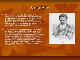 Koçi BeyKoçi Bey
 17. yüzyılda yaşamış bir Türk düşünürdür. IV.17. yüzyılda yaşamış bir Türk düşünürdür. IV.
Murat, bilgi ve tecrübesinden yararlanmak içinMurat, bilgi ve tecrübesinden yararlanmak için
Koçi bey'i kendisine danışman olarak atamıştır.Koçi bey'i kendisine danışman olarak atamıştır.
Koçi Bey yazdığı risalelerde OsmanlıKoçi Bey yazdığı risalelerde Osmanlı
İmparatorluğunda çeşitli makam ve görevlerdekiİmparatorluğunda çeşitli makam ve görevlerdeki
liyakatsizliği, kayırmacılığı sürekli olarakliyakatsizliği, kayırmacılığı sürekli olarak
eleştirmiş ve çözümler önermiştir.eleştirmiş ve çözümler önermiştir.
 "Yüksek makamların şunun bunun aracılığı ile"Yüksek makamların şunun bunun aracılığı ile
verilmesi doğru değildir. En bilgilisi hangisi iseverilmesi doğru değildir. En bilgilisi hangisi ise
ona verilmek gerektir... Bir cahilin, sırf eskidirona verilmek gerektir... Bir cahilin, sırf eskidir
diye bir bilgilinin önüne geçmesi haksızlıktır. Bilgidiye bir bilgilinin önüne geçmesi haksızlıktır. Bilgi
ve diyaneti olunca, genç de olsa zarar vermez.ve diyaneti olunca, genç de olsa zarar vermez.
Yaşlı ile genç, bilgi ile marifette eşit oluncaYaşlı ile genç, bilgi ile marifette eşit olunca
yaşlının önüne geçmesi daha doğrudur. Ammayaşlının önüne geçmesi daha doğrudur. Amma
bilgi ve marifetten yoksun olunca 1000 yaşında dabilgi ve marifetten yoksun olunca 1000 yaşında da
olsa halka faydası olmaz. Ve hakkı yanlıştanolsa halka faydası olmaz. Ve hakkı yanlıştan
ayıramaz."ayıramaz."
 