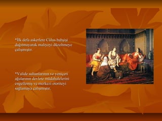*İlk defa askerlere Cülus bahşişi*İlk defa askerlere Cülus bahşişi
dağıtmayarak maliyeyi düzeltmeyedağıtmayarak maliyeyi düzeltmeye
çalışmıştır.çalışmıştır.
*Valide sultanlarının ve yeniçeri*Valide sultanlarının ve yeniçeri
ağalarının devlete müdahaleleriniağalarının devlete müdahalelerini
engellemiş ve merkezi otoriteyiengellemiş ve merkezi otoriteyi
sağlamaya çalışmıştır.sağlamaya çalışmıştır.
 