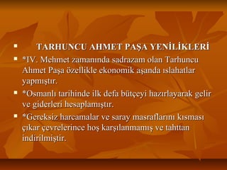  TARHUNCU AHMET PAŞA YENİLİKLERİTARHUNCU AHMET PAŞA YENİLİKLERİ
 *IV. Mehmet zamanında sadrazam olan Tarhuncu*IV. Mehmet zamanında sadrazam olan Tarhuncu
Ahmet Paşa özellikle ekonomik aşanda ıslahatlarAhmet Paşa özellikle ekonomik aşanda ıslahatlar
yapmıştır.yapmıştır.
 *Osmanlı tarihinde ilk defa bütçeyi hazırlayarak gelir*Osmanlı tarihinde ilk defa bütçeyi hazırlayarak gelir
ve giderleri hesaplamıştır.ve giderleri hesaplamıştır.
 *Gereksiz harcamalar ve saray masraflarını kısması*Gereksiz harcamalar ve saray masraflarını kısması
çıkar çevrelerince hoş karşılanmamış ve tahttançıkar çevrelerince hoş karşılanmamış ve tahttan
indirilmiştir.indirilmiştir.
 