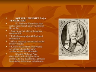  KÖPRÜLÜ MEHMET PAŞAKÖPRÜLÜ MEHMET PAŞA
YENİLİKLERİYENİLİKLERİ
 IV. Mehmet döneminde bazıIV. Mehmet döneminde bazı
şartlar ileri sürerek göreve gelmiştir.şartlar ileri sürerek göreve gelmiştir.
Bu şartlar;Bu şartlar;
 1.Sarayın devlet işlerine karışması1.Sarayın devlet işlerine karışması
önlenmelidir.önlenmelidir.
 2.Padişaha sunacağı teklifler kabul2.Padişaha sunacağı teklifler kabul
edilmelidir.edilmelidir.
 3.Görev yapacağı memurları kendisi3.Görev yapacağı memurları kendisi
belirleyecektir.belirleyecektir.
 4.Kendisi hakkındaki şikayetlerde4.Kendisi hakkındaki şikayetlerde
savunması alınmadan kararsavunması alınmadan karar
verilmemesini öne sürmüştür.verilmemesini öne sürmüştür.
 Köprülü Mehmet PaşaKöprülü Mehmet Paşa
döneminde ordu disiplin altınadöneminde ordu disiplin altına
alınmış, maliye düzeltilmiş, gereksizalınmış, maliye düzeltilmiş, gereksiz
harcamalar önlenmeye çalışılmıştır.harcamalar önlenmeye çalışılmıştır.
 