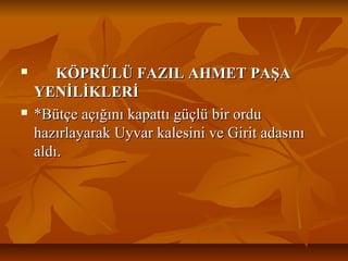 KÖPRÜLÜ FAZIL AHMET PAŞAKÖPRÜLÜ FAZIL AHMET PAŞA
YENİLİKLERİYENİLİKLERİ
 *Bütçe açığını kapattı güçlü bir ordu*Bütçe açığını kapattı güçlü bir ordu
hazırlayarak Uyvar kalesini ve Girit adasınıhazırlayarak Uyvar kalesini ve Girit adasını
aldı.aldı.
 