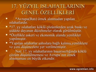 17. YÜZYIL ISLAHATLARININ17. YÜZYIL ISLAHATLARININ
GENEL ÖZELLİKLERİGENEL ÖZELLİKLERİ
 *Avrupa(Batı) örnek alınmadan yapılan*Avrupa(Batı) örnek alınmadan yapılan
ıslahatlardır.ıslahatlardır.
 *17. yy ıslahatları köklü çözümlerden uzak baskı ve*17. yy ıslahatları köklü çözümlerden uzak baskı ve
şiddete dayanan düzeltmeler olarak görülmüştür.şiddete dayanan düzeltmeler olarak görülmüştür.
 *Özellikle askeri ve ekonomik alanda yenilikler*Özellikle askeri ve ekonomik alanda yenilikler
yapılmıştır.yapılmıştır.
 *Yapılan ıslahatlar şahıslara bağlı kalmış,yeniliklere*Yapılan ıslahatlar şahıslara bağlı kalmış,yeniliklere
ve yeni düşüncelere yer verilmemiştir.ve yeni düşüncelere yer verilmemiştir.
 Not: 17. yy ıslahatlarının başarısızlığında köklüNot: 17. yy ıslahatlarının başarısızlığında köklü
çözüm düşünülmemesi ve Avrupa’nın örnekçözüm düşünülmemesi ve Avrupa’nın örnek
alınmaması en büyük etkendir.alınmaması en büyük etkendir.
www.ogretmen.infowww.ogretmen.info
 