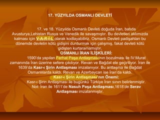 17. YÜZYILDA OSMANLI DEVLETİ
17. ve 18. Yüzyılda Osmanlı Devleti doğuda İran, batıda
Avusturya,Lehistan Rusya ve Venedik ile savaşmıştır. Bu devletleri aklımızda
kalması için V-A-R-İ-L olarak kodlayabiliriz. Osmanlı Devleti padişahları bu
dönemde devletin kötü gidişini durdurmak için çalışmış, fakat devleti kötü
gidişten kurtaramamıştır.
OSMANLI İRAN İLİŞKİLERİ:
1590’da yapılan Ferhat Paşa Antlaşması’nın bozulması ile IV:Murat
zamanında İran üzerine sefere çıkılıyor. Revan ve Bağdat ele geçiriliyor. İran ile
1639’da Kasr-ı Şirin Antlaşması imzalanıyor. Bu antlaşma ile Bağdat
Osmanlılarda kaldı. Revan ve Azerbaycan ise İran’da kaldı.
Kasr-ı Şirin Antlaşması’nın Önemi:
Kasr-ı Şirin Antlaşması ile bugünkü Türkiye İran sınırı belirlenmiştir.
Not: İran ile 1611’de Nasuh Paşa Antlaşması,1618’de Serav
Antlaşması imzalanmıştır.
 