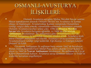 OSMANLI-AVUSTURYAOSMANLI-AVUSTURYA
İLİŞKİLERİ:İLİŞKİLERİ:
 Osmanlı Avusturya savaşları Mohaç Meydan Savaşı sonrasıOsmanlı Avusturya savaşları Mohaç Meydan Savaşı sonrası
Macar topraklarının alınarak Osmanlı Devleti’nin Avusturya ile komşuMacar topraklarının alınarak Osmanlı Devleti’nin Avusturya ile komşu
olması ile başlamıştır. Avusturyalılar Kanuni zamanında Osmanlılaraolması ile başlamıştır. Avusturyalılar Kanuni zamanında Osmanlılara
verdiği vergiyi daha sonraki zamanlarda vermemek istememesi sonundaverdiği vergiyi daha sonraki zamanlarda vermemek istememesi sonunda
Osmanlı-Avusturya üzerine sefere çıktı. 1596’daOsmanlı-Avusturya üzerine sefere çıktı. 1596’da Haçova MeydanHaçova Meydan
SavaşıSavaşı’nda Avusturya bozguna uğratıldı. ve 1606’da’nda Avusturya bozguna uğratıldı. ve 1606’da ZitvatorukZitvatoruk
AntlaşmasıAntlaşması imzalanmıştı. Bu antlaşmaya göre Osmanlıların 1533’deimzalanmıştı. Bu antlaşmaya göre Osmanlıların 1533’de
İstanbul Antlaşması ile kazandığı üstünlük elinden alındı. Avusturya kralıİstanbul Antlaşması ile kazandığı üstünlük elinden alındı. Avusturya kralı
tekrar Osmanlı padişahına eşit sayıldı. Avusturya savaş tazminatı ödedi.tekrar Osmanlı padişahına eşit sayıldı. Avusturya savaş tazminatı ödedi.
Avusturyalıların verdiği vergi kaldırıldı. Eğri,Kanije ve Estergon kaleleriAvusturyalıların verdiği vergi kaldırıldı. Eğri,Kanije ve Estergon kaleleri
Osmanlı’da kaldı.Osmanlı’da kaldı.
 Zitvatoruk Antlaşması ile sağlanan barış ortamı 1662’de bozuluyor.Zitvatoruk Antlaşması ile sağlanan barış ortamı 1662’de bozuluyor.
Bunun üzerine Köprülü Fazıl Ahmet Paşa sefere çıkarak Uyvar Kalesi’niBunun üzerine Köprülü Fazıl Ahmet Paşa sefere çıkarak Uyvar Kalesi’ni
alıyor ve 1664’dealıyor ve 1664’de Vasvar AntlaşmasıVasvar Antlaşması imzalanıyor. Bu antlaşma ile Uyvarimzalanıyor. Bu antlaşma ile Uyvar
Kalesi Osmanlılarda kalıyor. Avusturya savaş tazminatı ödüyor ve Erdel’inKalesi Osmanlılarda kalıyor. Avusturya savaş tazminatı ödüyor ve Erdel’in
içişlerine karışması engelleniyor.içişlerine karışması engelleniyor.

 