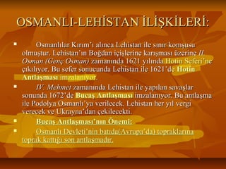 OSMANLI-LEHİSTAN İLİŞKİLERİ:OSMANLI-LEHİSTAN İLİŞKİLERİ:
 Osmanlılar Kırım’ı alınca Lehistan ile sınır komşusuOsmanlılar Kırım’ı alınca Lehistan ile sınır komşusu
olmuştur. Lehistan’ın Boğdan içişlerine karışması üzerineolmuştur. Lehistan’ın Boğdan içişlerine karışması üzerine II.II.
Osman (Genç Osman)Osman (Genç Osman) zamanında 1621 yılında Hotin Seferi’nezamanında 1621 yılında Hotin Seferi’ne
çıkılıyor. Bu sefer sonucunda Lehistan ile 1621’deçıkılıyor. Bu sefer sonucunda Lehistan ile 1621’de HotinHotin
AntlaşmasıAntlaşması imzalanıyor.imzalanıyor.
 IV. MehmetIV. Mehmet zamanında Lehistan ile yapılan savaşlarzamanında Lehistan ile yapılan savaşlar
sonunda 1672’desonunda 1672’de Bucaş AntlaşmasıBucaş Antlaşması imzalanıyor. Bu antlaşmaimzalanıyor. Bu antlaşma
ile Podolya Osmanlı’ya verilecek. Lehistan her yıl vergiile Podolya Osmanlı’ya verilecek. Lehistan her yıl vergi
verecek ve Ukrayna’dan çekilecekti.verecek ve Ukrayna’dan çekilecekti.
 Bucaş Antlaşması’nın Önemi:Bucaş Antlaşması’nın Önemi:
 Osmanlı Devleti’nin batıda(Avrupa’da) topraklarınaOsmanlı Devleti’nin batıda(Avrupa’da) topraklarına
toprak kattığı son antlaşmadır.toprak kattığı son antlaşmadır.
 